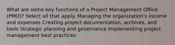 What are some key functions of a Project Management Office (PMO)? Select all that apply. Managing the organization's income and expenses Creating project documentation, archives, and tools Strategic planning and governance Implementing project management best practices