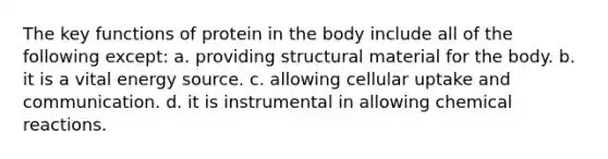 The key functions of protein in the body include all of the following except: a. providing structural material for the body. b. it is a vital energy source. c. allowing cellular uptake and communication. d. it is instrumental in allowing chemical reactions.