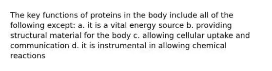 The key functions of proteins in the body include all of the following except: a. it is a vital energy source b. providing structural material for the body c. allowing cellular uptake and communication d. it is instrumental in allowing chemical reactions