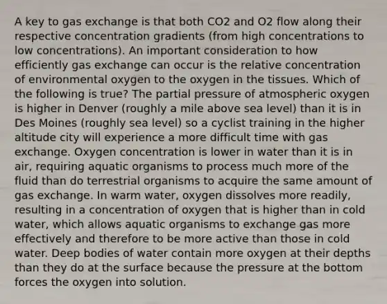 A key to gas exchange is that both CO2 and O2 flow along their respective concentration gradients (from high concentrations to low concentrations). An important consideration to how efficiently gas exchange can occur is the relative concentration of environmental oxygen to the oxygen in the tissues. Which of the following is true? The partial pressure of atmospheric oxygen is higher in Denver (roughly a mile above sea level) than it is in Des Moines (roughly sea level) so a cyclist training in the higher altitude city will experience a more difficult time with gas exchange. Oxygen concentration is lower in water than it is in air, requiring aquatic organisms to process much more of the fluid than do terrestrial organisms to acquire the same amount of gas exchange. In warm water, oxygen dissolves more readily, resulting in a concentration of oxygen that is higher than in cold water, which allows aquatic organisms to exchange gas more effectively and therefore to be more active than those in cold water. Deep bodies of water contain more oxygen at their depths than they do at the surface because the pressure at the bottom forces the oxygen into solution.