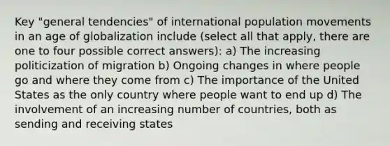 Key "general tendencies" of international population movements in an age of globalization include (select all that apply, there are one to four possible correct answers): a) The increasing politicization of migration b) Ongoing changes in where people go and where they come from c) The importance of the United States as the only country where people want to end up d) The involvement of an increasing number of countries, both as sending and receiving states