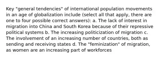 Key "general tendencies" of international population movements in an age of globalization include (select all that apply, there are one to four possible correct answers): a. The lack of interest in migration into China and South Korea because of their repressive political systems b. The increasing politicization of migration c. The involvement of an increasing number of countries, both as sending and receiving states d. The "feminization" of migration, as women are an increasing part of workforces