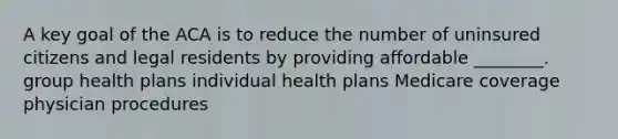 A key goal of the ACA is to reduce the number of uninsured citizens and legal residents by providing affordable ________. group health plans individual health plans Medicare coverage physician procedures