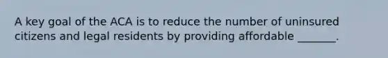 A key goal of the ACA is to reduce the number of uninsured citizens and legal residents by providing affordable _______.