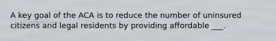 A key goal of the ACA is to reduce the number of uninsured citizens and legal residents by providing affordable ___.