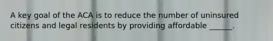 A key goal of the ACA is to reduce the number of uninsured citizens and legal residents by providing affordable ______.