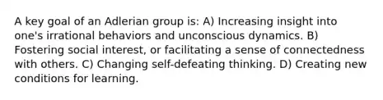 A key goal of an Adlerian group is: A) Increasing insight into one's irrational behaviors and unconscious dynamics. B) Fostering social interest, or facilitating a sense of connectedness with others. C) Changing self-defeating thinking. D) Creating new conditions for learning.