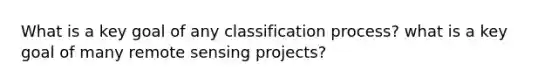 What is a key goal of any classification process? what is a key goal of many remote sensing projects?