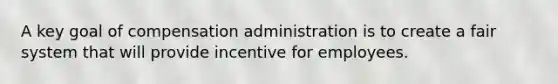 A key goal of compensation administration is to create a fair system that will provide incentive for employees.