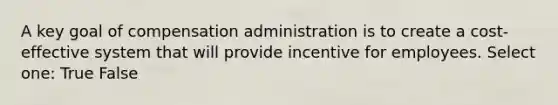 A key goal of compensation administration is to create a cost-effective system that will provide incentive for employees. Select one: True False