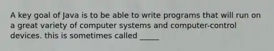 A key goal of Java is to be able to write programs that will run on a great variety of computer systems and computer-control devices. this is sometimes called _____