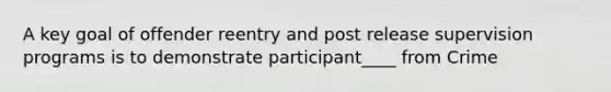 A key goal of offender reentry and post release supervision programs is to demonstrate participant____ from Crime