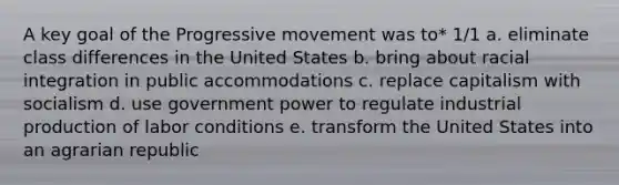 A key goal of the Progressive movement was to* 1/1 a. eliminate class differences in the United States b. bring about racial integration in public accommodations c. replace capitalism with socialism d. use government power to regulate industrial production of labor conditions e. transform the United States into an agrarian republic