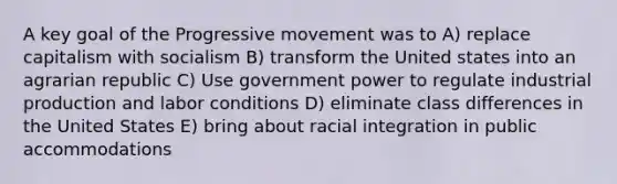 A key goal of the Progressive movement was to A) replace capitalism with socialism B) transform the United states into an agrarian republic C) Use government power to regulate industrial production and labor conditions D) eliminate class differences in the United States E) bring about racial integration in public accommodations