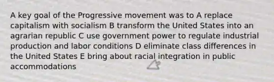 A key goal of the Progressive movement was to A replace capitalism with socialism B transform the United States into an agrarian republic C use government power to regulate industrial production and labor conditions D eliminate class differences in the United States E bring about racial integration in public accommodations