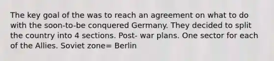 The key goal of the was to reach an agreement on what to do with the soon-to-be conquered Germany. They decided to split the country into 4 sections. Post- war plans. One sector for each of the Allies. Soviet zone= Berlin