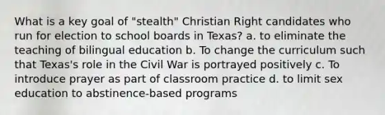 What is a key goal of "stealth" Christian Right candidates who run for election to school boards in Texas? a. to eliminate the teaching of bilingual education b. To change the curriculum such that Texas's role in the Civil War is portrayed positively c. To introduce prayer as part of classroom practice d. to limit sex education to abstinence-based programs