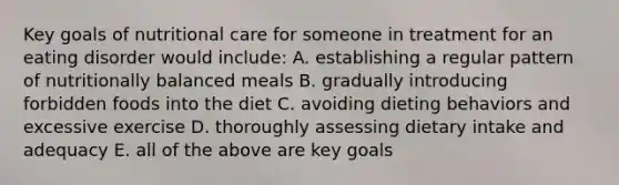 Key goals of nutritional care for someone in treatment for an eating disorder would include: A. establishing a regular pattern of nutritionally balanced meals B. gradually introducing forbidden foods into the diet C. avoiding dieting behaviors and excessive exercise D. thoroughly assessing dietary intake and adequacy E. all of the above are key goals