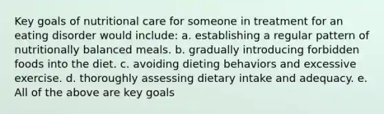 Key goals of nutritional care for someone in treatment for an eating disorder would include: a. establishing a regular pattern of nutritionally balanced meals. b. gradually introducing forbidden foods into the diet. c. avoiding dieting behaviors and excessive exercise. d. thoroughly assessing dietary intake and adequacy. e. All of the above are key goals