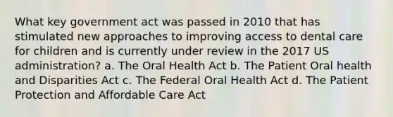 What key government act was passed in 2010 that has stimulated new approaches to improving access to dental care for children and is currently under review in the 2017 US administration? a. The Oral Health Act b. The Patient Oral health and Disparities Act c. The Federal Oral Health Act d. The Patient Protection and Affordable Care Act