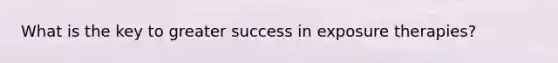 What is the key to greater success in exposure therapies?