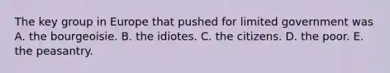 The key group in Europe that pushed for limited government was A. the bourgeoisie. B. the idiotes. C. the citizens. D. the poor. E. the peasantry.