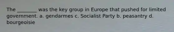 The ________ was the key group in Europe that pushed for limited government. a. gendarmes c. Socialist Party b. peasantry d. bourgeoisie