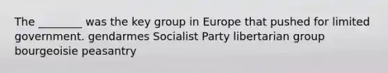 The ________ was the key group in Europe that pushed for limited government. gendarmes Socialist Party libertarian group bourgeoisie peasantry