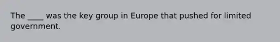 The ____ was the key group in Europe that pushed for limited government.