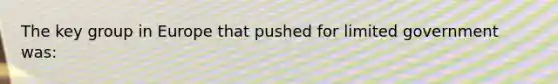 The key group in Europe that pushed for limited government was:
