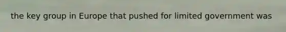 the key group in Europe that pushed for limited government was