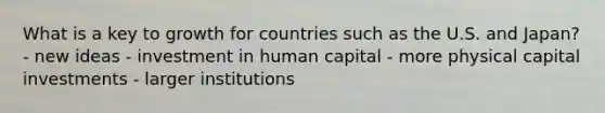 What is a key to growth for countries such as the U.S. and Japan? - new ideas - investment in human capital - more physical capital investments - larger institutions