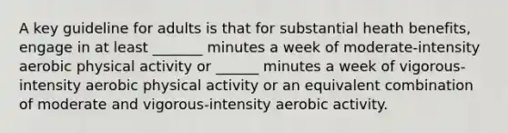 A key guideline for adults is that for substantial heath benefits, engage in at least _______ minutes a week of moderate-intensity aerobic physical activity or ______ minutes a week of vigorous-intensity aerobic physical activity or an equivalent combination of moderate and vigorous-intensity aerobic activity.