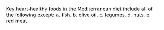 Key heart-healthy foods in the Mediterranean diet include all of the following except: a. fish. b. olive oil. c. legumes. d. nuts. e. red meat.