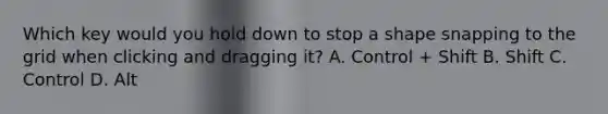Which key would you hold down to stop a shape snapping to the grid when clicking and dragging it? A. Control + Shift B. Shift C. Control D. Alt