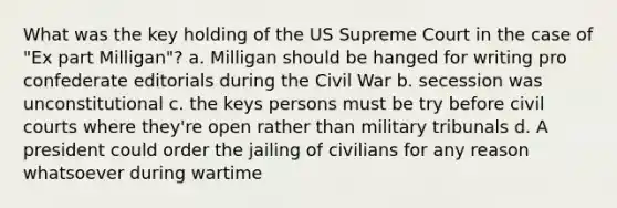 What was the key holding of the US Supreme Court in the case of "Ex part Milligan"? a. Milligan should be hanged for writing pro confederate editorials during the Civil War b. secession was unconstitutional c. the keys persons must be try before civil courts where they're open rather than military tribunals d. A president could order the jailing of civilians for any reason whatsoever during wartime