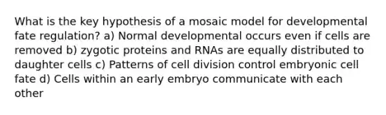 What is the key hypothesis of a mosaic model for developmental fate regulation? a) Normal developmental occurs even if cells are removed b) zygotic proteins and RNAs are equally distributed to daughter cells c) Patterns of <a href='https://www.questionai.com/knowledge/kjHVAH8Me4-cell-division' class='anchor-knowledge'>cell division</a> control embryonic cell fate d) Cells within an early embryo communicate with each other