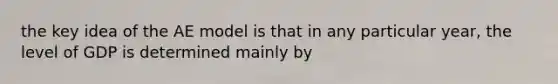 the key idea of the AE model is that in any particular year, the level of GDP is determined mainly by