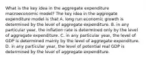 What is the key idea in the aggregate expenditure macroeconomic​ model? The key idea in the aggregate expenditure model is that A. long run economic growth is determined by the level of aggregate expenditure. B. in any particular​ year, the inflation rate is determined only by the level of aggregate expenditure. C. in any particular​ year, the level of GDP is determined mainly by the level of aggregate expenditure. D. in any particular​ year, the level of potential real GDP is determined by the level of aggregate expenditure.