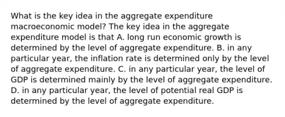 What is the key idea in the aggregate expenditure macroeconomic​ model? The key idea in the aggregate expenditure model is that A. long run economic growth is determined by the level of aggregate expenditure. B. in any particular​ year, the inflation rate is determined only by the level of aggregate expenditure. C. in any particular​ year, the level of GDP is determined mainly by the level of aggregate expenditure. D. in any particular​ year, the level of potential real GDP is determined by the level of aggregate expenditure.