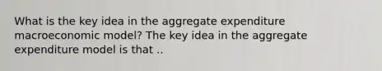 What is the key idea in the aggregate expenditure macroeconomic model? The key idea in the aggregate expenditure model is that ..