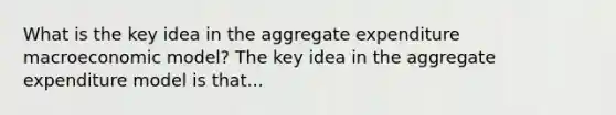 What is the key idea in the aggregate expenditure macroeconomic​ model? The key idea in the aggregate expenditure model is that...