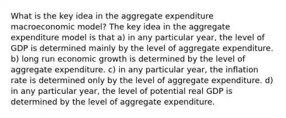 What is the key idea in the aggregate expenditure macroeconomic model? The key idea in the aggregate expenditure model is that a) in any particular year, the level of GDP is determined mainly by the level of aggregate expenditure. b) long run economic growth is determined by the level of aggregate expenditure. c) in any particular year, the inflation rate is determined only by the level of aggregate expenditure. d) in any particular year, the level of potential real GDP is determined by the level of aggregate expenditure.