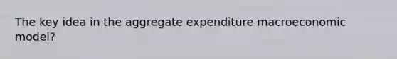 The key idea in the aggregate expenditure macroeconomic model?