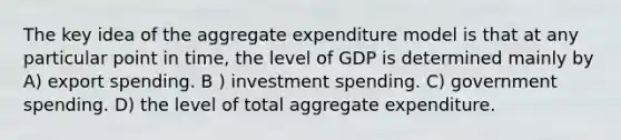 The key idea of the aggregate expenditure model is that at any particular point in time, the level of GDP is determined mainly by A) export spending. B ) investment spending. C) government spending. D) the level of total aggregate expenditure.