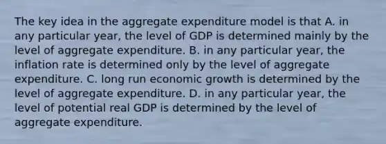 The key idea in the aggregate expenditure model is that A. in any particular​ year, the level of GDP is determined mainly by the level of aggregate expenditure. B. in any particular​ year, the inflation rate is determined only by the level of aggregate expenditure. C. long run economic growth is determined by the level of aggregate expenditure. D. in any particular​ year, the level of potential real GDP is determined by the level of aggregate expenditure.