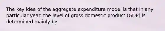 The key idea of the aggregate expenditure model is that in any particular year, the level of gross domestic product (GDP) is determined mainly by