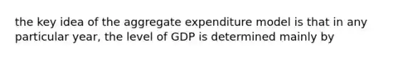 the key idea of the aggregate expenditure model is that in any particular year, the level of GDP is determined mainly by