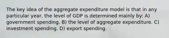 The key idea of the aggregate expenditure model is that in any particular year, the level of GDP is determined mainly by: A) government spending. B) the level of aggregate expenditure. C) investment spending. D) export spending.