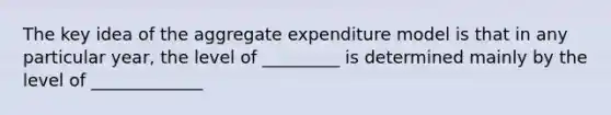 The key idea of the aggregate expenditure model is that in any particular year, the level of _________ is determined mainly by the level of _____________